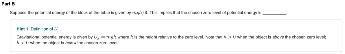 Part B
Suppose the potential energy of the block at the table is given by mgh/3. This implies that the chosen zero level of potential energy is
Hint 1. Definition of U
Gravitational potential energy is given by U, = mgh,where h is the height relative to the zero level. Note that h > 0 when the object is above the chosen zero level;
h<0 when the object is below the chosen zero level.
