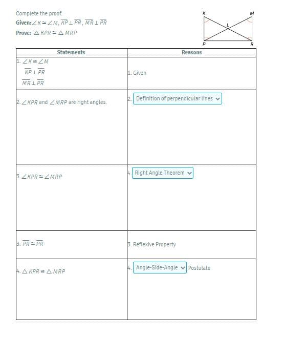 Complete the proof.
M
Given: ZK=ZM, KP I PR, MR 1 PR
Prove: A KPR =A MRP
R
Statements
Reasons
1. ZK= ZM
KPI PR
1. Given
MRI PR
2. Definition of perpendicular lines
2. ZKPR and ZMRP are right angles.
Right Angle Theorem
3.ZKPR =2MRP
3. PR = PR
3. Reflexive Property
Angle-Side-Angle v Postulate
4. A KPR = A MRP

