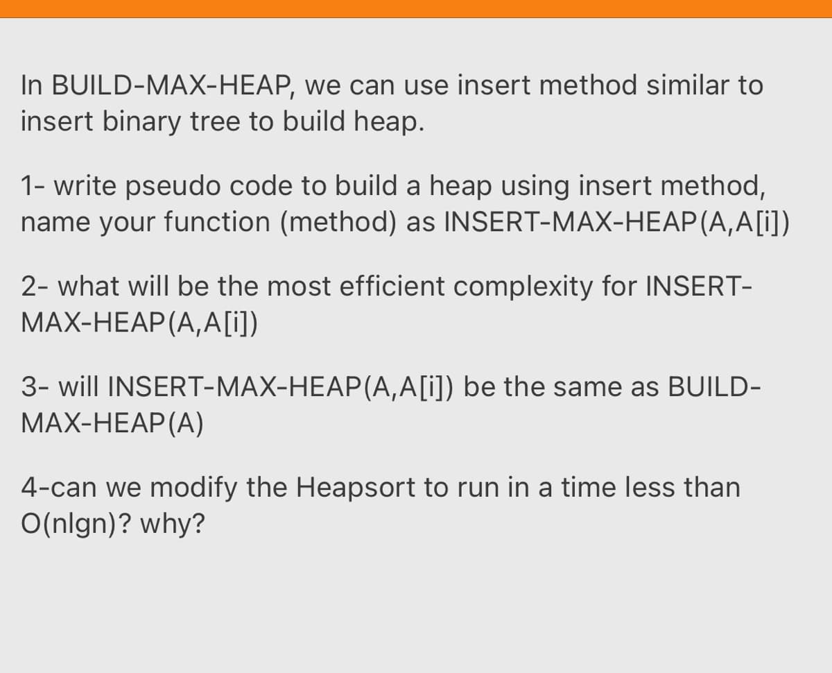 In BUILD-MAX-HEAP, we can use insert method similar to
insert binary tree to build heap.
1- write pseudo code to build a heap using insert method,
name your function (method) as INSERT-MAX-HEAP (A,A[j)
2- what will be the most efficient complexity for INSERT-
MAX-HEAP (A,A[i])
3- will INSERT-MAX-HEAP(A,A[i]) be the same as BUILD-
MAX-HEAP(A)
4-can we modify the Heapsort to run in a time less than
O(nlgn)? why?
