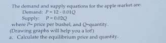 The demand and supply equations for the apple market are:
Demand: P- 12 - 0.01Q
Supply: P-0.02Q
where P- price per bushel, and Q-quantity.
(Drawing graphs will help you a lot!)
a. Calculate the equilibrium price and quantity.
