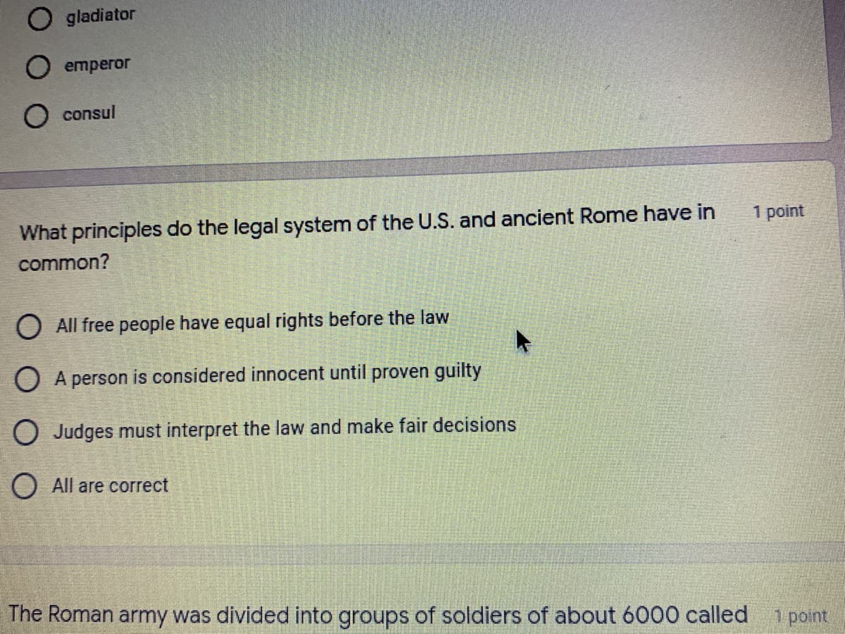O gladiator
O emperor
O consul
1 point
What principles do the legal system of the U.S. and ancient Rome have in
common?
O All free people have equal rights before the law
O A person is considered innocent until proven guilty
O Judges must interpret the law and make fair decisions
O All are correct
The Roman army was divided into groups of soldiers of about 6000 called
1 point
