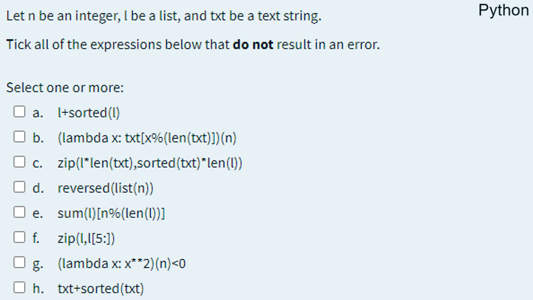 Let n be an integer, I be a list, and txt be a text string.
Python
Tick all of the expressions below that do not result in an error.
Šelect one or more:
a. I+sorted(1)
b. (lambda x: txt[x%(len(txt)])(n)
c. zip(I*len(txt),sorted(txt)*len(1)
d. reversed(list(n))
e. sum(l)[n%(len()]
f. zip(1,I[5:])
g. (lambda x: x**2)(n)<0
h. txt+sorted(txt)
