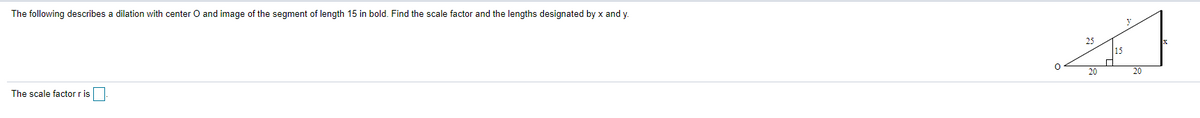 The following describes a dilation with center O and image of the segment of length 15 in bold. Find the scale factor and the lengths designated by x and y
25
15
20
20
The scale factor r is
