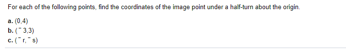 For each of the following points, find the coordinates of the image point under a half-turn about the origin.
а. (0,4)
b. ( 3,3)
c. (r,"s)
