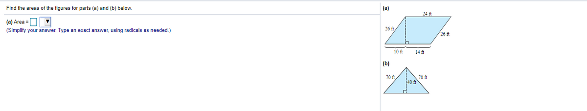 Find the areas of the figures for parts (a) and (b) below.
(a)
24 ft
(a) Area =
(Simplify your answer. Type an exact answer, using radicals as needed.)
26 f
26 ft
10 ft
14 ft
(b)
70 ft
140 ft
70 ft,
