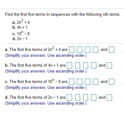 Find the first five terms in sequences with the following nth terms.
a. 2n? +4
b. 4n + 1
c. 10" - 8
d. 2n - 1
a. The first five terms of 2n? + 4
and
are
(Simplify your answers. Use ascending order.)
b. The first five terms of 4n + 1 are
and
(Simplify your answers. Use ascending order.)
c. The first five terms of 10" - 8 are
DO and
(Simplify your answers. Use ascending order.)
d. The first five terms of 2n - 1 are.
O, and
(Simplify your answers. Use ascending order.)
