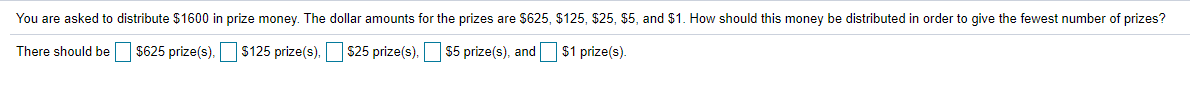 You are asked to distribute $1600 in prize money. The dollar amounts for the prizes are $625, $125, $25, $5, and $1. How should this money be distributed in order to give the fewest number of prizes?
There should be
$625 prize(s). $125 prize(s). s25 prize(s). $5 prize(s), and
$1 prize(s).
