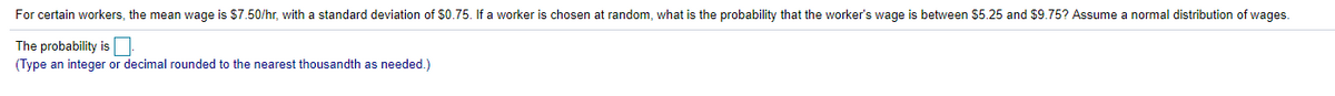 For certain workers, the mean wage is $7.50/hr, with a standard deviation of S0.75. If a worker is chosen at random, what is the probability that the worker's wage is between $5.25 and $9.75? Assume a normal distribution of wages.
The probability is
(Type an integer or decimal rounded to the nearest thousandth as needed.)

