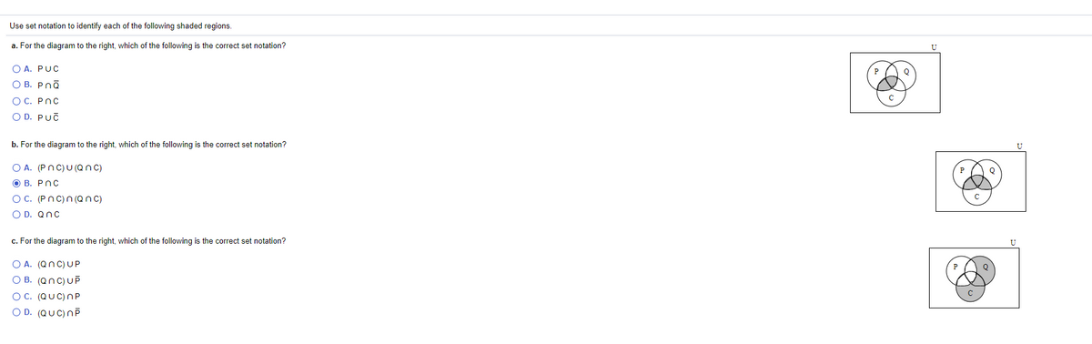 Use set notation to identify each of the following shaded regions.
a. For the diagram to the right, which of the following is the correct set notation?
O A. PUC
O B. Pnā
O C. PnC
O D. PUČ
b. For the diagram to the right, which of the following is the correct set notation?
U
O A. (PnC)U (Qn C)
О В. РОС
OC. (Pnc)n (Qnc)
O D. Qnc
c. For the diagram to the right, which of the following is the correct set notation?
O A. (QnC) UP
O B. (Qnc)UP
OC. (QUC) nP
O D. (QUC)nP
