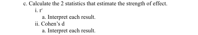 c. Calculate the 2 statistics that estimate the strength of effect.
i. r
a. Interpret each result.
ii. Cohen's d
a. Interpret each result.
