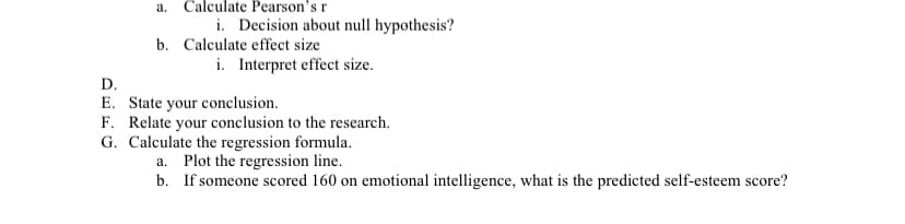 a. Calculate Pearson's r
i. Decision about null hypothesis?
b. Calculate effect size
i. Interpret effect size.
D.
E. State your conclusion.
F. Relate your conclusion to the research.
G. Calculate the regression formula.
a. Plot the regression line.
b. If someone scored 160 on emotional intelligence, what is the predicted self-esteem score?
