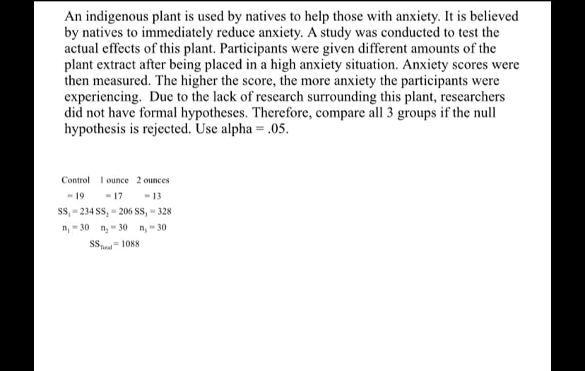 An indigenous plant is used by natives to help those with anxiety. It is believed
by natives to immediately reduce anxiety. A study was conducted to test the
actual effects of this plant. Participants were given different amounts of the
plant extract after being placed in a high anxiety situation. Anxiety scores were
then measured. The higher the score, the more anxiety the participants were
experiencing. Due to the lack of research surrounding this plant, researchers
did not have formal hypotheses. Therefore, compare all 3 groups if the null
hypothesis is rejected. Use alpha = .05.
Control I ounce 2 ounces
- 17
ss, = 234 SS, = 206 SS, = 328
n, = 30 n, - 30 n, - 30
- 19
- 13
Total
