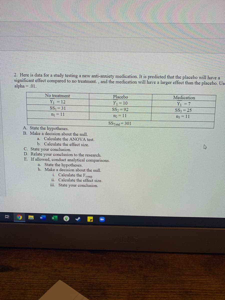 2. Here is data for a study testing a new anti-anxiety medication. It is predicted that the placebo will have a
significant effect compared to no treatment., and the medication will have a larger effect than the placebo. Us
alpha = .01.
No treatment
Placebo
Medication
Y1 = 12
SS = 31
Y1 = 10
SS, = 92
Y1 = 7
SS; = 25
ni = 11
n2 = 11
n; = 11
SSTotal = 301
A. State the hypotheses.
B. Make a decision about the null.
a. Calculate the ANOVA test.
b. Calculate the effect size.
C. State your conclusion.
D. Relate your conclusion to the research.
E. If allowed, conduct analytical comparisons.
a. State the hypotheses.
b. Make a decision about the null.
i. Calculate the Fcomp.
ii. Calculate the effect size.
iii. State your conclusion.
100
近
