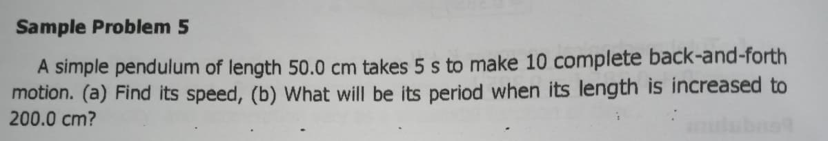 Sample Problem 5
A simple pendulum of length 50.0 cm takes 5 s to make 10 complete back-and-forth
motion. (a) Find its speed, (b) What will be its period when its length is increased to
200.0 cm?
