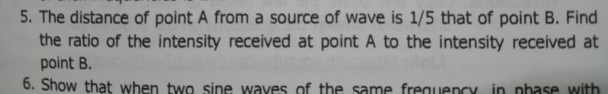 5. The distance of point A from a source of wave is 1/5 that of point B. Find
the ratio of the intensity received at point A to the intensity received at
point B.
6. Show that when two sine wayes of the same frequency in nhase with
