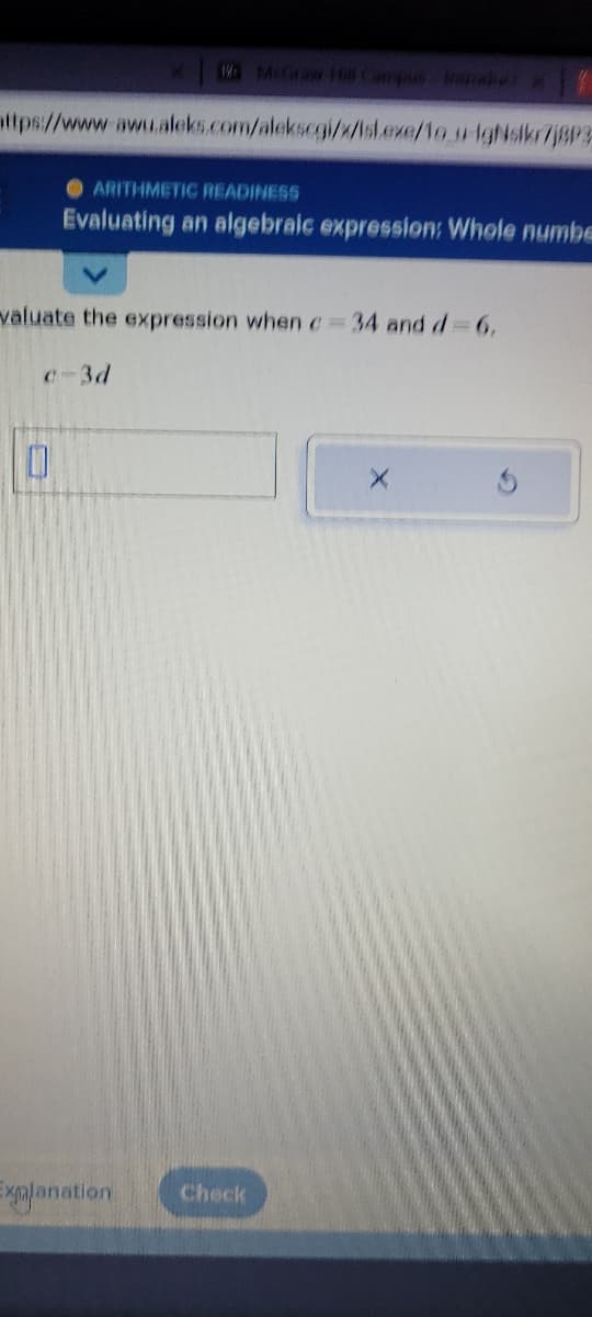 attps://www.awu.aleks.com/alekscgi/x/isl.exe/1o u igsikr7jBP3
ARITHMETIC READINESS
Evaluating an algebraic expression: Whole numbe
valuate the expression when c=34 and d=6.
c-3d
0
Explanation Check
X