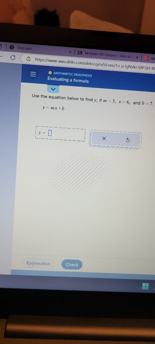 J
OneLogin
McGraw-Hill Campus-Intro to S X Me
https://www-awu.aleks.com/alekscgi/x/Isl.exe/1o_u-IgNslkr/j8P3jH-IB
=
● ARITHMETIC READINESS
Evaluating a formula
Use the equation below to find y, if m=3, x=6, and b=7.
y=mx+b
y =
X
Explanation
Check
X
3