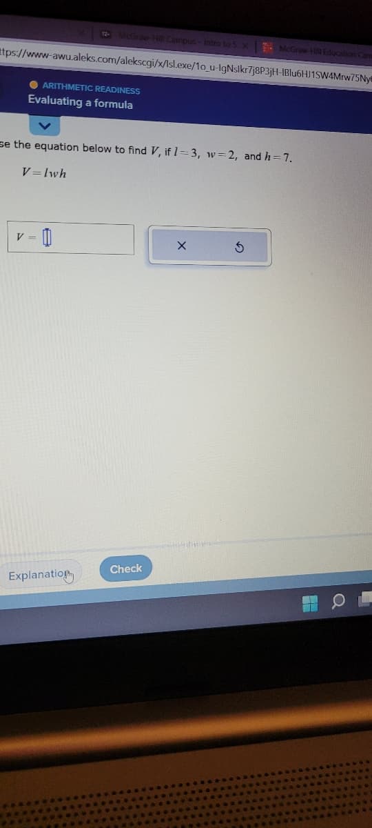 ttps://www-awu.aleks.com/alekscgi/x/lsl.exe/10_u-IgNslkr7j8P3jH-IBlu6HJ1SW4Mrw75Nye
●ARITHMETIC READINESS
Evaluating a formula
12- McGraw-Hill Campus-Intro to S X
V=lwh
se the equation below to find V, if 1-3, w=2, and h = 7.
V = 0
Explanation
Check
McGraw-Hill Education Cam
X
5
7