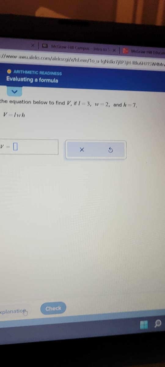 Wa McGraw-Hill Campus Intro to 5x McGraw Hill Educats
//www.awu.aleks.com/alekscgi/x/isl.exe/10_u-IgNsikr/j8P3jH-1Blu6HJ15W4Mrv
●ARITHMETIC READINESS
Evaluating a formula
X
the equation below to find V, if 1-3, w=2, and h=7,
V=Iwh
Explanation
Check
X
5
O