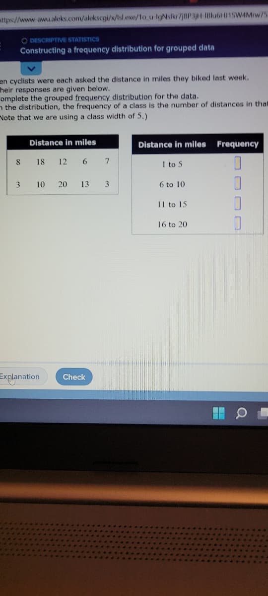 mttps://www-awu.aleks.com/alekscgi/x/tsl.exe/1o u IgNsikr/j8P3jH-1Blu6HU15W4Mrw75
O DESCRIPTIVE STATISTICS
Constructing a frequency distribution for grouped data
en cyclists were each asked the distance in miles they biked last week.
heir responses are given below.
omplete the grouped frequency distribution for the data.
the distribution, the frequency of a class is the number of distances in tha
Note that we are using a class width of 5.)
8
3
Distance in miles
18 12 6 7
10 20 13 3
Explanation Check
Distance in miles
1 to 5
6 to 10
11 to 15
16 to 20
Frequency
=
O