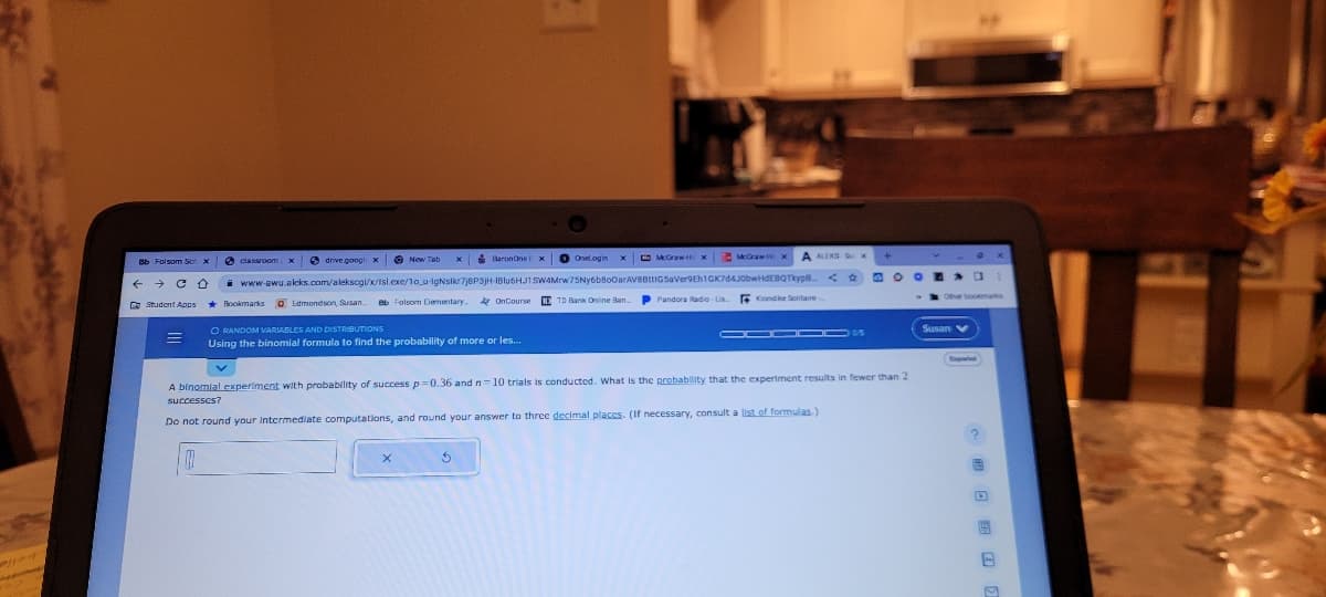 Bb Folsom Sch x
Student Apps
BaronOneFx Onelogin x McGraw Hix
drive.googli x
www-awu.aleks.com/alekscgi/x/Isl.exe/1o_u-IgNstkr7j8P3jH-IBlu6HJ1 SW4Mrw75Ny6b800arAVBBttiGSaVer9Eh1GK7d4J0bwHdEBQTkype...
Pandora Radio-Lis
Bookmarks Edmondson, Susan Bb Folsom Dementary.
classroom x
v
O RANDOM VARIABLES AND DISTRIBUTIONS
Using the binomial formula to find the probability of more or les...
OnCourse ITD Bank Online Ban
x
McGraw Hi
5
Kondke Solitaire
OD▬▬s
A binomial experiment with probability of success p=0.36 and n=10 trials is conducted. What is the probability that the experiment results in fewer than 2
successes?
Do not round your intermediate computations, and round your answer to three decimal places. (If necessary, consult a list of formulas.)
GOOD