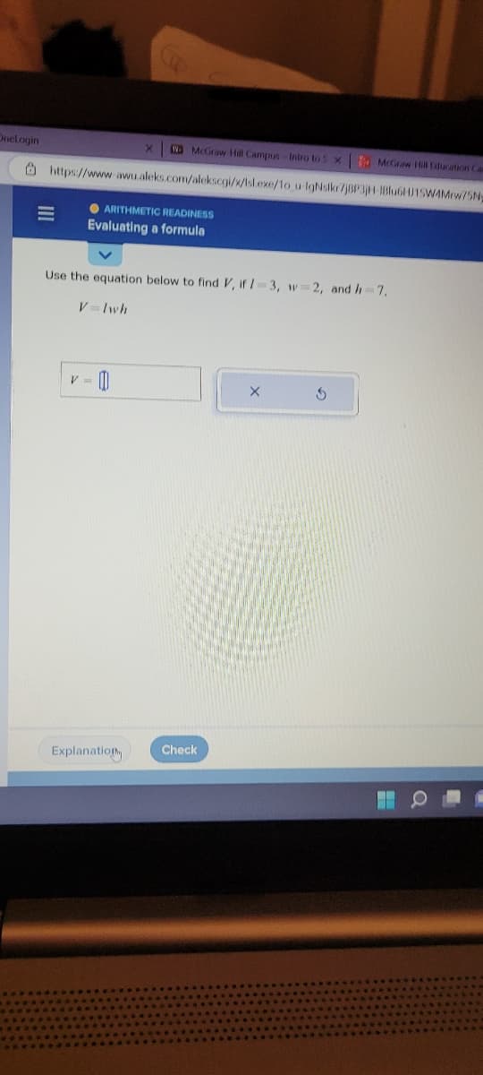 OneLogin
III
No McGraw-Hill Campus-Intro to X
https://www-awu.aleks.com/alekscgi/x/isl.exe/1o_u-IgNslkr7j8P3jH-1Blu6H15W4Mrw/5Ny
ARITHMETIC READINESS
Evaluating a formula
V
Use the equation below to find V, if 1-3, w=2, and h=7,
V=lwh
Explanation
Check
X
McGraw Hill Education Car
S