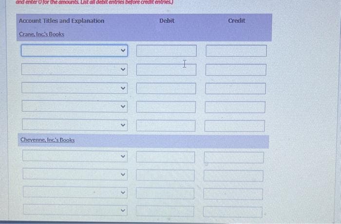 and enter o for the amounts. List all debit entries before credit entries.)
Account Titles and Explanation
Crane, Inc.'s Books
Cheyenne, Inc.'s Books
Debit
I
Credit
100
1111