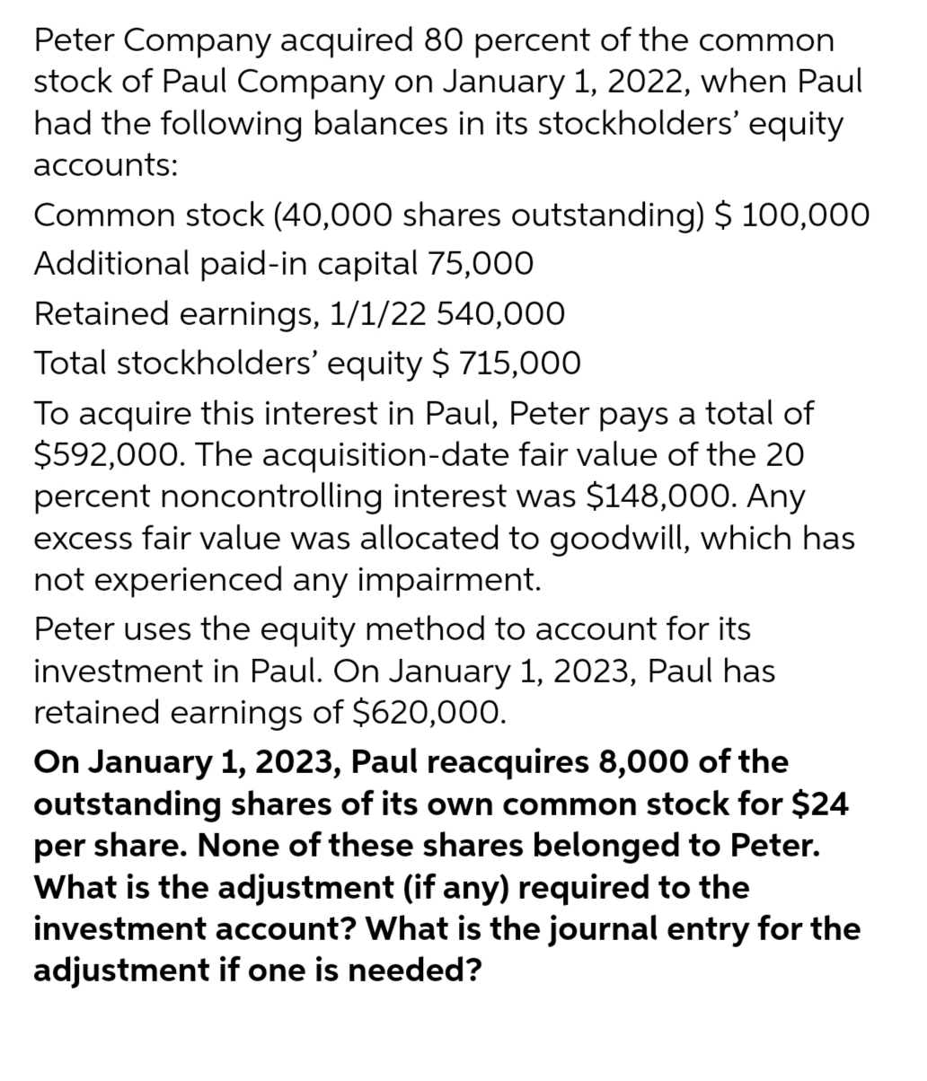 Peter Company acquired 80 percent of the common
stock of Paul Company on January 1, 2022, when Paul
had the following balances in its stockholders' equity
accounts:
Common stock (40,000 shares outstanding) $ 100,000
Additional paid-in capital 75,000
Retained earnings, 1/1/22 540,000
Total stockholders' equity $715,000
To acquire this interest in Paul, Peter pays a total of
$592,000. The acquisition-date fair value of the 20
percent noncontrolling interest was $148,000. Any
excess fair value was allocated to goodwill, which has
not experienced any impairment.
Peter uses the equity method to account for its
investment in Paul. On January 1, 2023, Paul has
retained earnings of $620,000.
On January 1, 2023, Paul reacquires 8,000 of the
outstanding shares of its own common stock for $24
per share. None of these shares belonged to Peter.
What is the adjustment (if any) required to the
investment account? What is the journal entry for the
adjustment if one is needed?