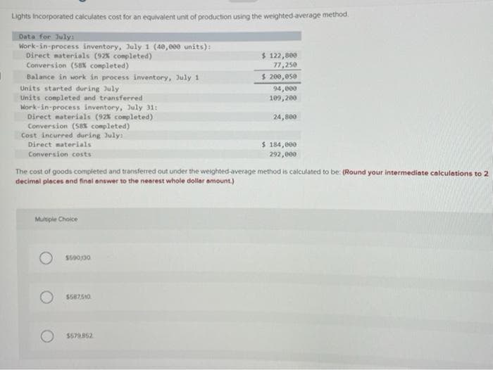 Lights Incorporated calculates cost for an equivalent unit of production using the weighted-average method.
Data for July:
Work-in-process inventory, July 1 (40,000 units):
Direct materials (92% completed)
Conversion (58% completed)
Balance in work in process inventory, July 1
Units started during July
Units completed and transferred
Work-in-process inventory, July 31:
Direct materials (92% completed)
Conversion (58% completed)
Cost incurred during July:
Direct materials
Conversion costs
Multiple Choice
The cost of goods completed and transferred out under the weighted-average method is calculated to be: (Round your intermediate calculations to 2
decimal places and final answer to the nearest whole dollar amount.)
$690,30
$587510
$ 122,800
77,250
$ 200,050
94,000
109,200
24,800
$579.852
$ 184,000
292,000