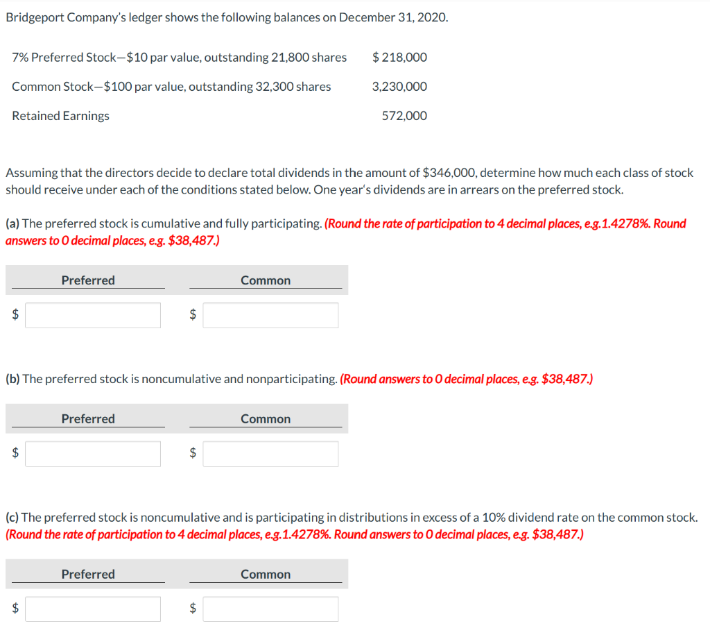 Bridgeport Company's ledger shows the following balances on December 31, 2020.
7% Preferred Stock-$10 par value, outstanding 21,800 shares
Common Stock-$100 par value, outstanding 32,300 shares
Retained Earnings
$
Assuming that the directors decide to declare total dividends in the amount of $346,000, determine how much each class of stock
should receive under each of the conditions stated below. One year's dividends are in arrears on the preferred stock.
(a) The preferred stock is cumulative and fully participating. (Round the rate of participation to 4 decimal places, e.g.1.4278%. Round
answers to O decimal places, e.g. $38,487.)
$
Preferred
$
Preferred
$
(b) The preferred stock is noncumulative and nonparticipating. (Round answers to O decimal places, e.g. $38,487.)
Preferred
$
Common
$ 218,000
$
3,230,000
Common
572,000
(c) The preferred stock is noncumulative and is participating in distributions in excess of a 10% dividend rate on the common stock.
(Round the rate of participation to 4 decimal places, e.g.1.4278%. Round answers to 0 decimal places, e.g. $38,487.)
Common