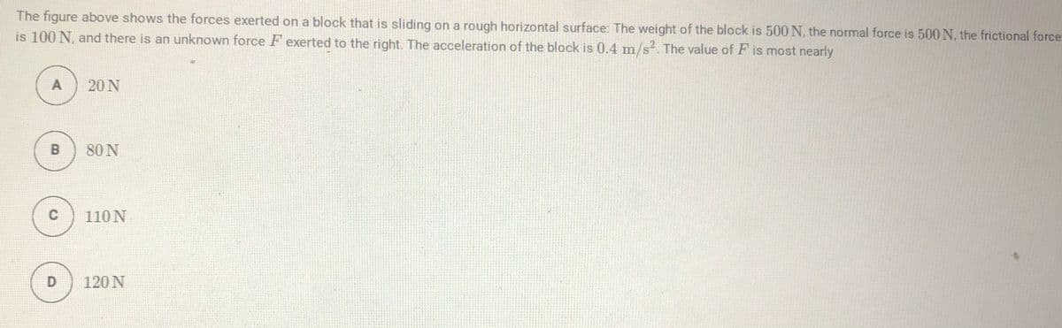 The figure above shows the forces exerted on a block that is sliding on a rough horizontal surface: The weight of the block is 500 N, the normal force is 500 N, the frictional force
is 100 N, and there is an unknown force F exerted to the right. The acceleration of the block is 0.4 m/s. The value of F is most nearly
A
20 N
80 N
110N
D
120 N
