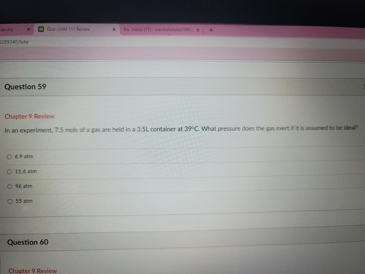 Identity
N Quiz: CHM 111 Review
M Inbox (11) - niamhelisheba1998 x
3289340/take
Question 59
Chapter 9 Review
In an experiment, 7.5 mols of a gas are held in a 3.5L container at 39°C. What pressure does the gas exert if it is assumed to be ideal?
O 6.9 atm
11.6 atm
O 96 atm
O 55 atm
Question 60
Chapter 9 Review
