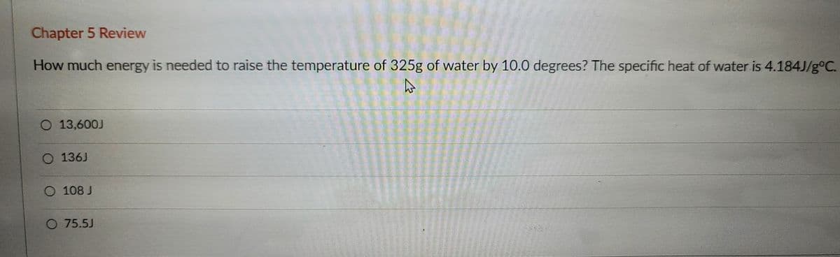 Chapter 5 Review
How much energy is needed to raise the temperature of 325g of water by 10.0 degrees? The specific heat of water is 4.184J/g°C.
O 13,600J
O 136J
O 108 J
75.5J
