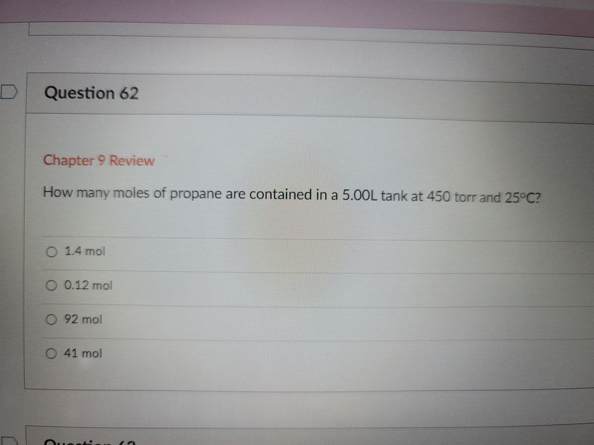 D]
Question 62
Chapter 9 Review
How many moles of propane are contained in a 5.0OL tank at 450 torr and 25 C?
O
1.4 mol
O 0.12 mol
92mol
41mol
