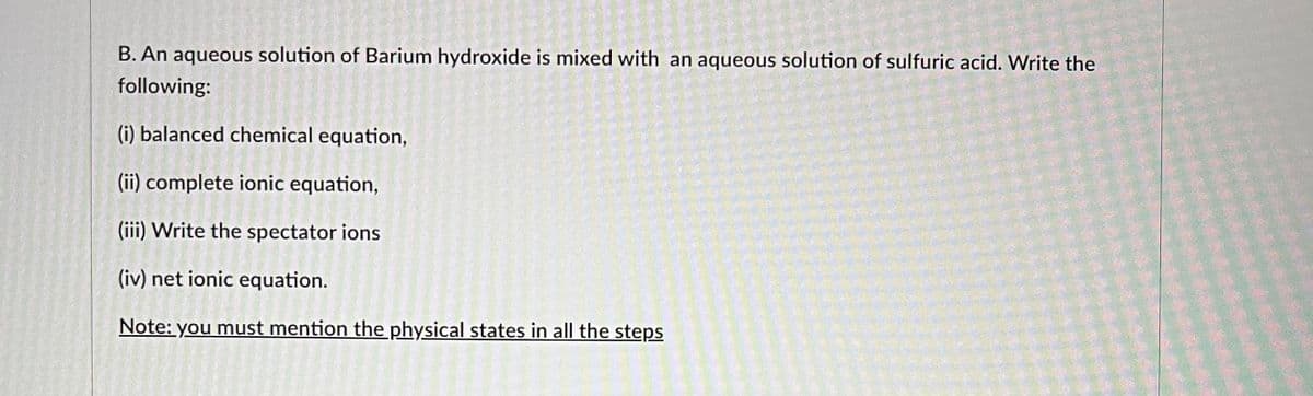 B. An aqueous solution of Barium hydroxide is mixed with an aqueous solution of sulfuric acid. Write the
following:
(i) balanced chemical equation,
(ii) complete ionic equation,
(iii) Write the spectator ions
(iv) net ionic equation.
Note: you must mention the physical states in all the steps
H