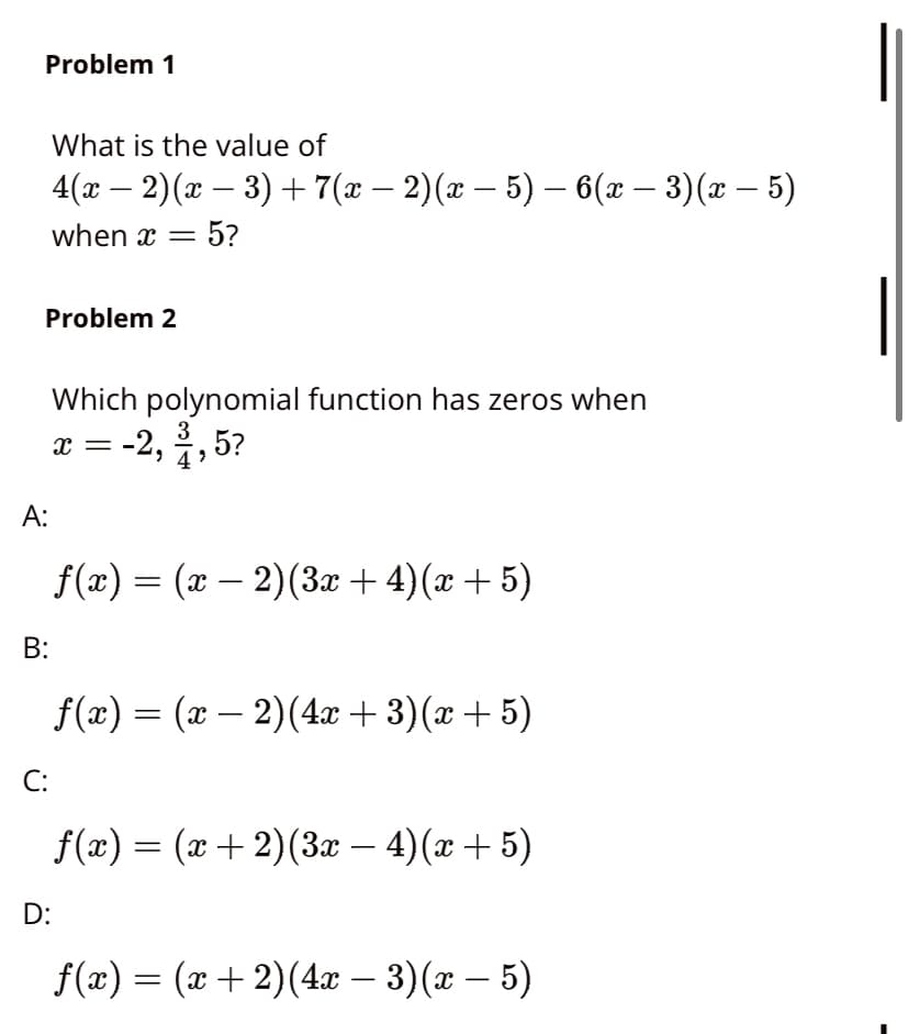 Problem 1
What is the value of
4(а — 2) (г — 3) + 7(а — 2)(ӕ — 5) — 6(г — 3) (ӕ — 5)
-
-
when x = 5?
Problem 2
Which polynomial function has zeros when
3
x = -2, , 5?
А:
f(æ) = (x – 2)(3x + 4)(x + 5)
-
B:
f(æ)
— (х — 2)(4 + 3)(ӕ + 5)
-
C:
f(x) = (x+ 2)(3æ – 4)(x + 5)
-
D:
f(«) — (х + 2)(4л — 3) (х — 5)
-
-
