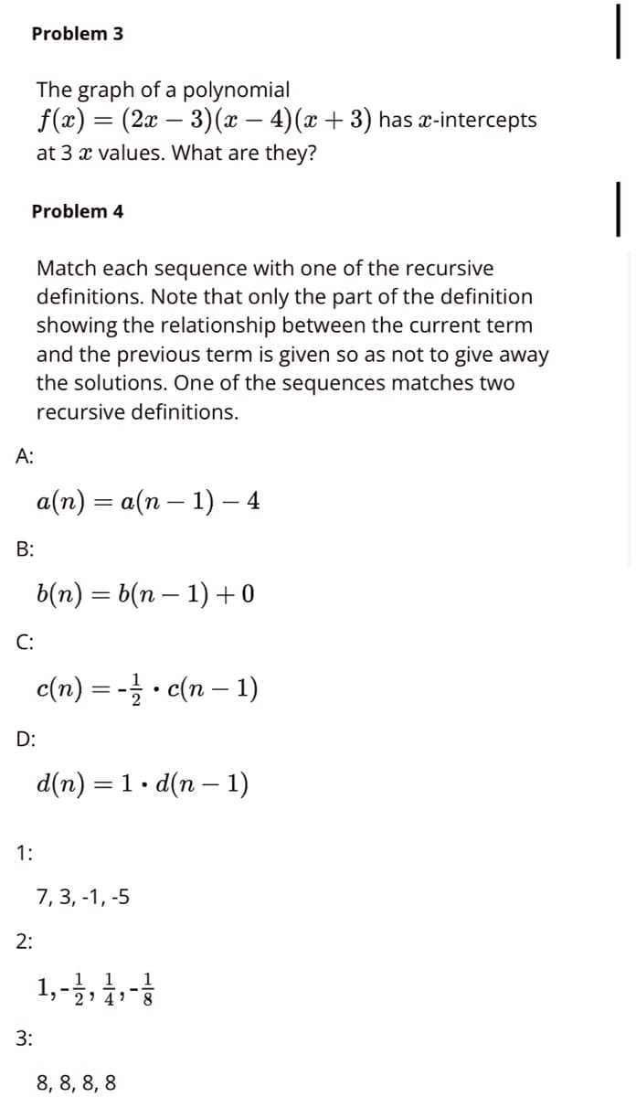 Problem 3
The graph of a polynomial
f(x) = (2x – 3)(x – 4)(x +3) has x-intercepts
at 3 x values. What are they?
Problem 4
Match each sequence with one of the recursive
definitions. Note that only the part of the definition
showing the relationship between the current term
and the previous term is given so as not to give away
the solutions. One of the sequences matches two
recursive definitions.
А:
a(n) = a(n – 1) – 4
b(п) — 6(п — 1) +о
C:
c(n) = - · c(n – 1)
D:
d(n) = 1. d(n – 1)
1:
7, 3, -1, -5
2:
1,-3,1,-
3:
8, 8, 8, 8
B:
