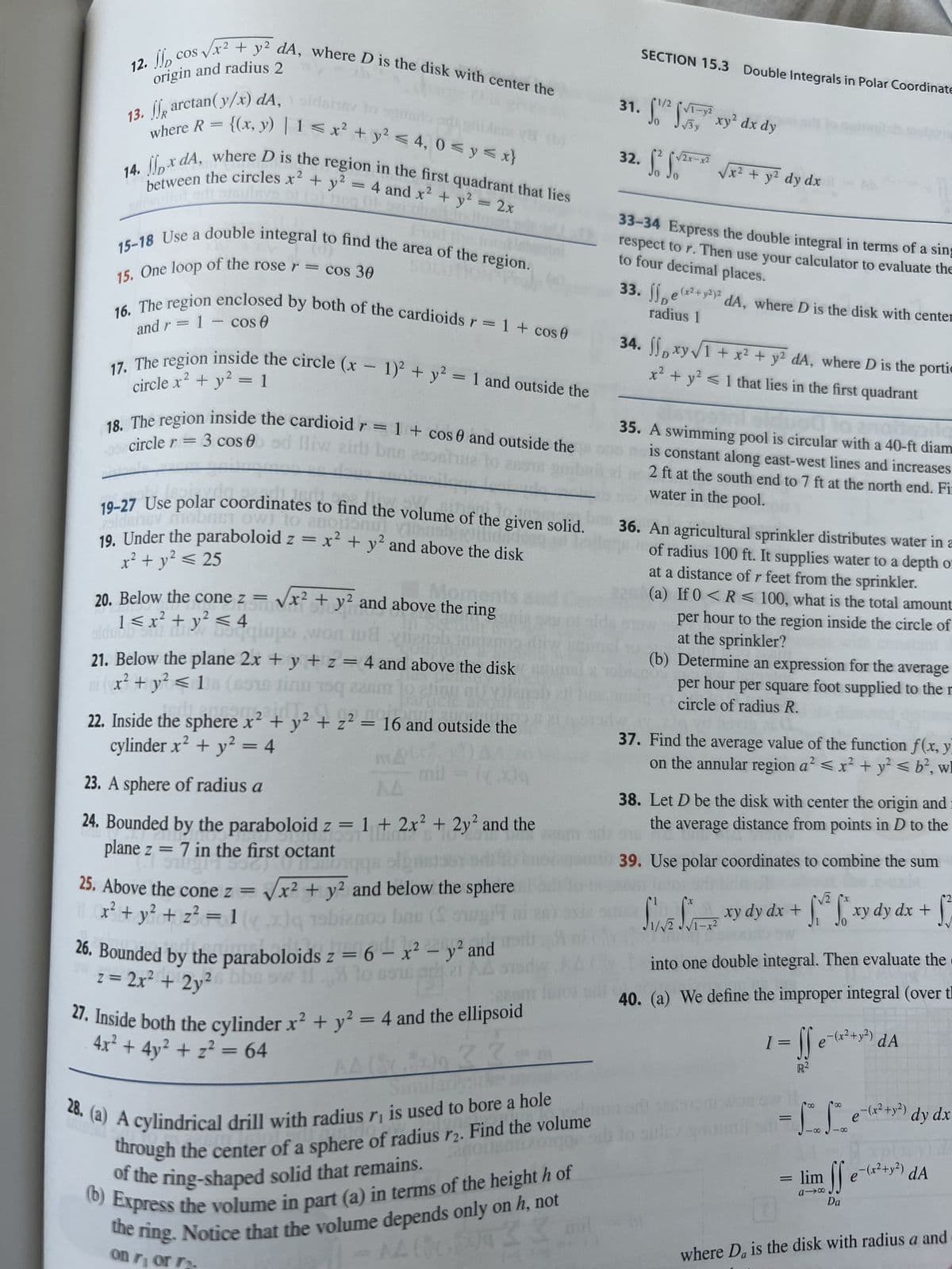 12. cos
№p
origin and radius 2
13. arctan(y/x) dA, 1 sidshm
s√√x² + y² dA, where D is the disk with center the
2
where R = {(x, y) | 1 ≤ x² + y² ≤ 4, 0 ≤ y ≤ x}
14. xdA, where D is the region in the first quadrant that lies
4 and x² + y² = 2x
adiwollut oft bisulnys
—
15-18 Use a double integral to find the area of the region.
15. One loop of the rose r = cos 30
and r = 1 Cos 0
16. The region enclosed by both of the cardioids r = 1 + cos 0
to
2
circle x² + y² = 1
17. The region inside the circle (x - 1)² + y² = 1 and outside the
1
0
18. The region inside the cardioid r = 1 + cos 0 and outside the
18 circle r = 3 cos ad lliw air brus econtine to an
20. Below the cone z =
pogo
101
Sm
19.01
25ldensy mobiST OW] to anoitonut varansbill
19-27 Use polar coordinates to find the volume of the given solid.
x² + y² ≤ 25
19. Under the paraboloid z = x² + y² and above the disk
1 ≤ x² + y² ≤ 4
siduob Sul day boqiups
Moments
x² + y² and above the ring
108 vienob
21. Below the plane 2x + y + z = 4 and above the disk
ni (x² + y² ≤ 18
Jinu 19q 221
plane z = 7 in the first octant
Sing1536)
1536) 0 NOB
22. Inside the sphere x² + y² + z² = 16 and outside the
cylinder x² + y² = 4
2
MA
23. A sphere of radius a
AA
24. Bounded by the paraboloid z = 1 + 2x² + 2y² and the
4091
DIST
mil
25. Above the cone z = √x² + y² and below the sphere
x² + y² + z² = 1(x) 19biznos bas (Sugi
et AA
26. Bounded by the paraboloids z = 6 - x² - y² and
z = 2x² + 2y²6bbe sw 11. to
1225
27. Inside both the cylinder x² + y² = 4 and the ellipsoid
4x² + 4y² + z² = 64
33
mu
anouamezonge or
28. (a) A cylindrical drill with radius r₁ is used to bore a hole
through the center of a sphere of radius r2. Find the volume
of the ring-shaped solid that remains.
(b) Express the volume in part (a) in terms of the height h of
the ring. Notice that the volume depends only on h, not
-14 (629 23 mil
AA(
on ri or
SECTION 15.3 Double Integrals in Polar Coordinate
31. S² S² xy² dx dy
32. S² S0²
√2x-x2
√x² + y² dy dx
33-34 Express the double integral in terms of a sing
to four decimal places.
respect to r. Then use your calculator to evaluate the
33.
Det
(x² + y2)2
radius 1
dA, where D is the disk with center
34. xy √1 + x² + y² dA, where D is the portic
x² + y² ≤ 1 that lies in the first quadrant
10017
00
no fol
35. A swimming pool is circular with a 40-ft diam
is constant along east-west lines and increases
2 ft at the south end to 7 ft at the north end. Fi
water in the pool.
36. An agricultural sprinkler distributes water in a
of radius 100 ft. It supplies water to a depth o
at a distance of r feet from the sprinkler.
(a) If 0 < R≤ 100, what is the total amount
per hour to the region inside the circle of
at the sprinkler?
(b) Determine an expression for the average
per hour per square foot supplied to the r
circle of radius R.
37. Find the average value of the function f(x, y)
on the annular region a² < x² + y² ≤ b², w
38. Let D be the disk with center the origin and
the average distance from points in D to the
39. Use polar coordinates to combine the sum
(x
S
JUNE √√7 xy dy dx +
√2
Sv² for xy dy dx +
into one double integral. Then evaluate the
40. (a) We define the improper integral (over tl
ff
1 = e = (x² + y²) dA
R²
= 1²0 1²² e²^(²2² +1²)
18
=
affe
Da
lim
a-x
dy dx
²) dy
(x² + y²) dA
D
where Da is the disk with radius a and