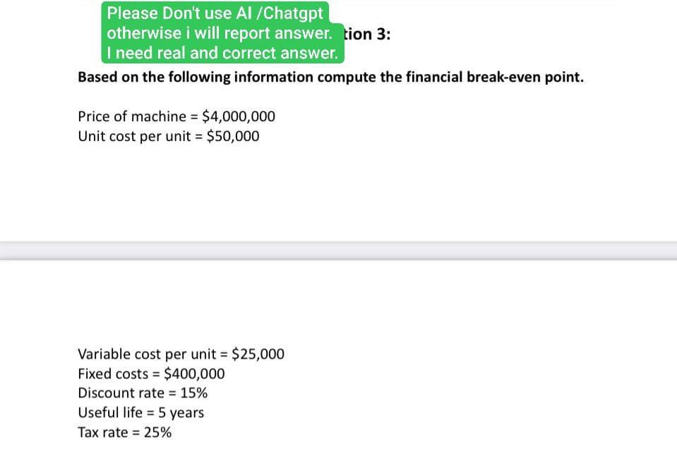 Please Don't use Al /Chatgpt
otherwise i will report answer. tion 3:
I need real and correct answer.
Based on the following information compute the financial break-even point.
Price of machine = $4,000,000
Unit cost per unit = $50,000
Variable cost per unit = $25,000
Fixed costs
$400,000
Discount rate = 15%
Useful life 5 years
Tax rate = 25%