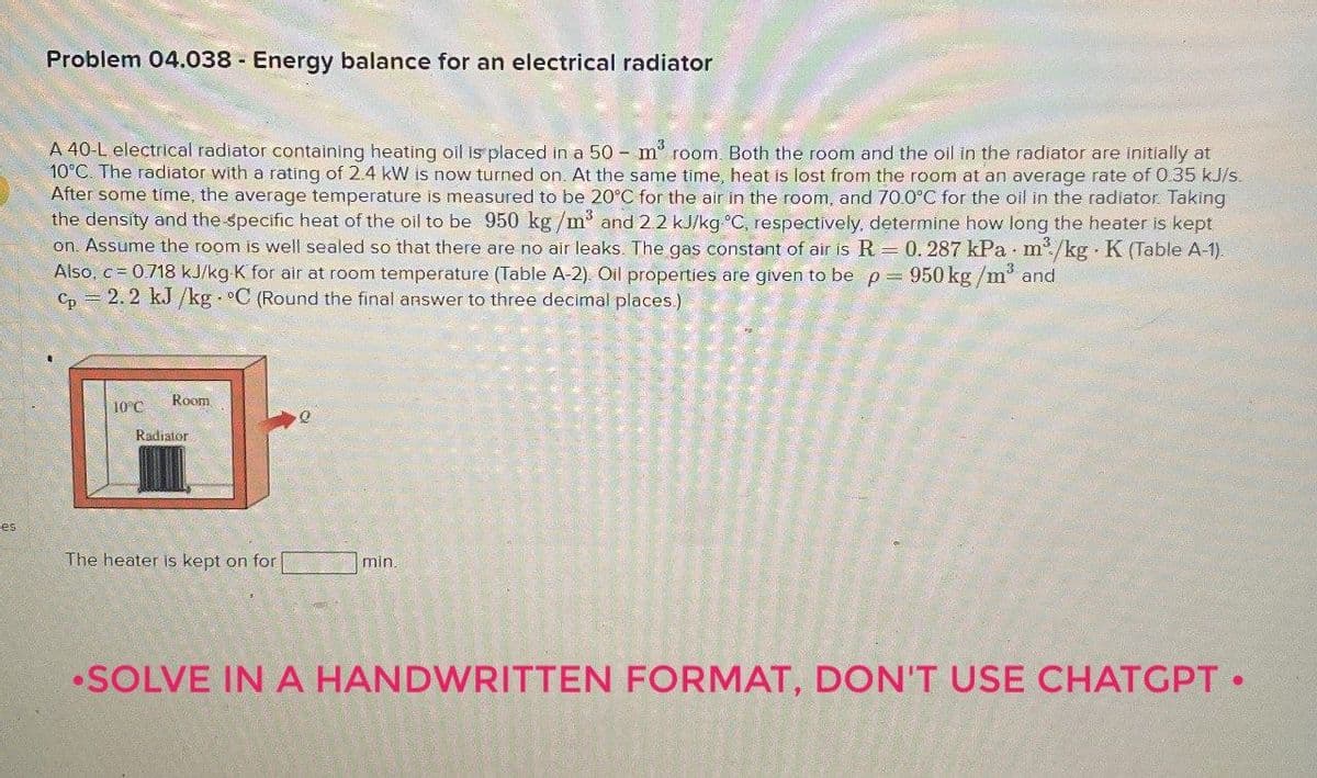 Problem 04.038 Energy balance for an electrical radiator
A 40-L electrical radiator containing heating oil is placed in a 50 m³ room. Both the room and the oil in the radiator are initially at
10°C. The radiator with a rating of 2.4 kW is now turned on. At the same time, heat is lost from the room at an average rate of 0.35 kJ/s.
After some time, the average temperature is measured to be 20°C for the air in the room, and 70.0°C for the oil in the radiator. Taking
the density and the specific heat of the oil to be 950 kg/m³ and 2.2 kJ/kg °C, respectively, determine how long the heater is kept
on. Assume the room is well sealed so that there are no air leaks. The gas constant of air is R = 0. 287 kPa m³/kg K (Table A-1).
Also, c = 0.718 kJ/kg K for air at room temperature (Table A-2). Oil properties are given to be p = 950 kg/m³ and
cp=2.2 kJ/kg. °C (Round the final answer to three decimal places.)
Room
10°C
Q
Radiator
ces
The heater is kept on for
min.
•SOLVE IN A HANDWRITTEN FORMAT, DON'T USE CHATGPT.