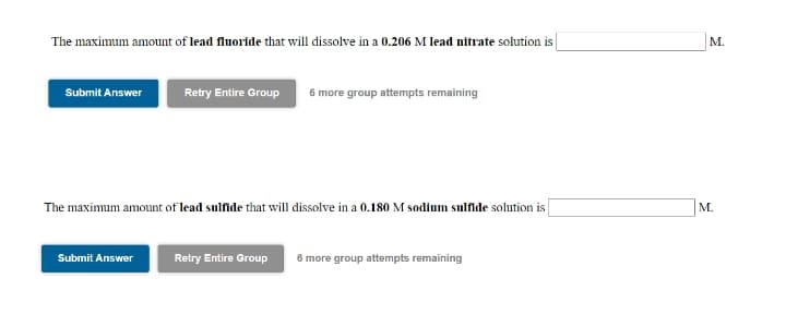 The maximum amount of lead fluoride that will dissolve in a 0.206 M lead nitrate solution is
М.
Submit Answer
Retry Entire Group
6 more group attempts remaining
The maximum amount of lead sulfide that will dissolve in a 0.180 M sodium sulfide solution is
М.
Submit Answer
Retry Entire Group
6 more group attempts remaining
