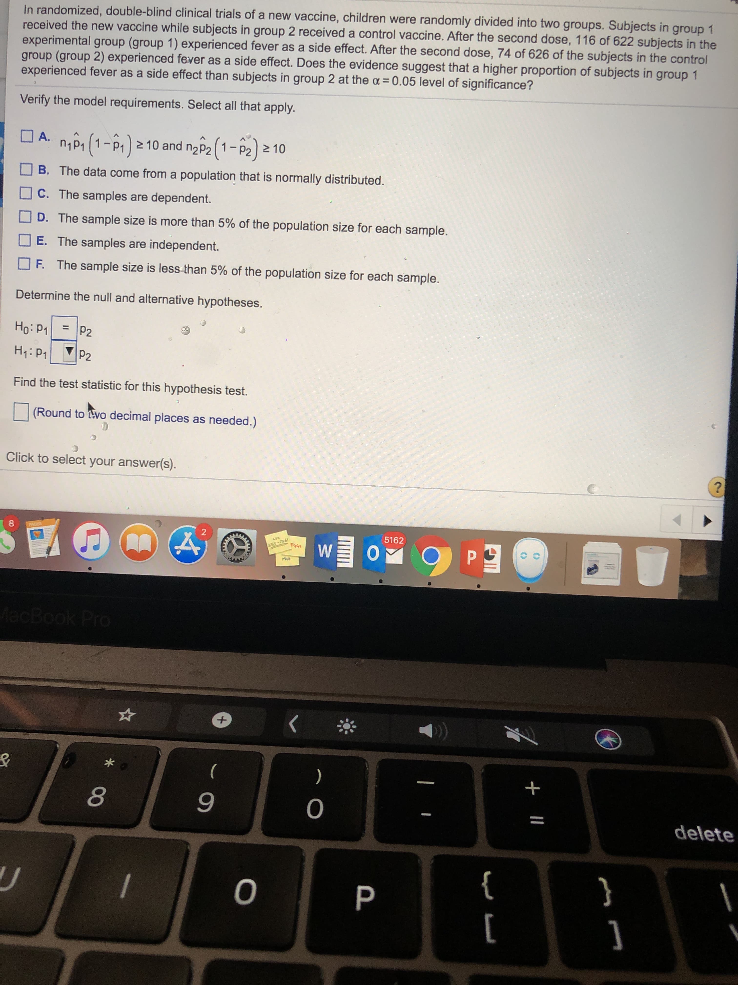 In randomized, double-blind clinical trials of a new vaccine, children were randomly divided into two groups. Subjects in group 1
received the new vaccine while subjects in group 2 received a control vaccine. After the second dose, 116 of 622 subjects in the
experimental group (group 1) experienced fever as a side effect. After the second dose, 74 of 626 of the subjects in the control
group (group 2) experienced fever as a side effect. Does the evidence suggest that a higher proportion of subjects in group 1
experienced fever as a side effect than subjects in group 2 at the a = 0.05 level of significance?
Verify the model requirements. Select all that apply.
O A. nPi (1-P. > 10 and n2P2 (1-P2) 2 10
n2P2(1-P2) 2 10
B. The data come from a population that is normally distributed.
C. The samples are dependent.
D. The sample size is more than 5% of the population size for each sample.
E. The samples are independent.
F. The sample size is less than 5% of the population size for each sample.
Determine the null and alternative hypotheses.
Но: Р1
%3D
P2
H:P1
P2
Find the test statistic for this hypothesis test.
(Round to wo decimal places as needed.)
Click to select your answer(s).
PAGES
5162
w o
S65-7361
s5ba
MacBook Pro
)
delete
{
[
+ ||
IG
* 00
