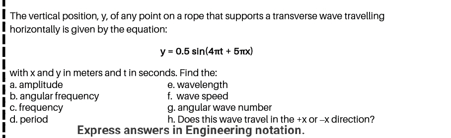 The vertical position, y, of any point on a rope that supports a transverse wave travelling
horizontally is given by the equation:
y = 0.5 sin(4nt + 5Tx)
with x and y in meters and t in seconds. Find the:
a. amplitude
b. angular frequency
c. frequency
d. period
e. wavelength
f. wave speed
g. angular wave number
h. Does this wave travel in the +x or -x direction?
Express answers in Engineering notation.
