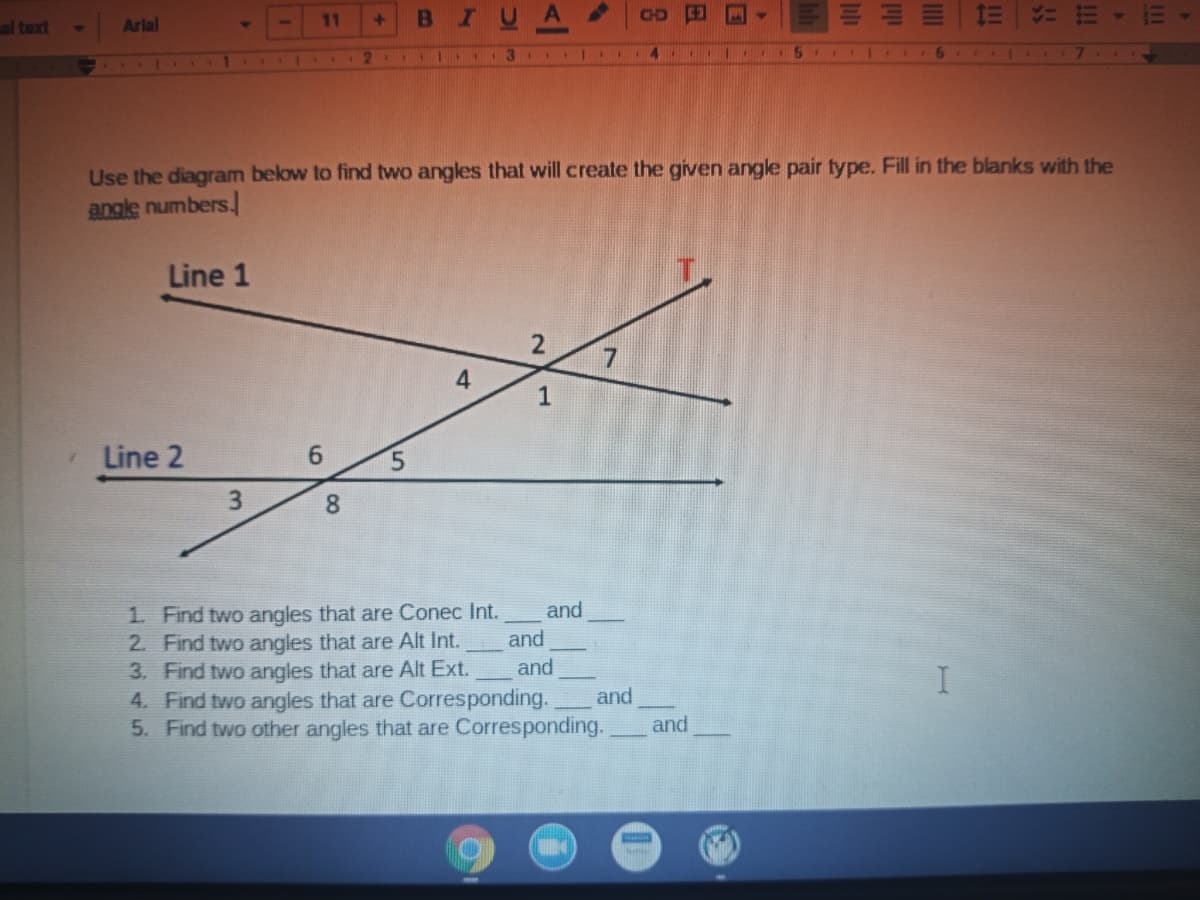 CHD
al text
Arlal
11
2 1.
4
5 1 I
Use the diagram below to find two angles that will create the given angle pair type. Fill in the blanks with the
anale numbers.
Line 1
1
Line 2
6.
5.
3.
8.
1. Find two angles that are Conec Int.
2. Find two angles that are Alt Int.
3. Find two angles that are Alt Ext.
4. Find two angles that are Corresponding.
5. Find two other angles that are Corresponding.
and
and
and
I
and
and
2.
4)
