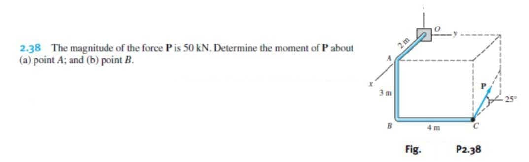 2.38 The magnitude of the force Pis 50 kN. Determine the moment of P about
(a) point A; and (b) point B.
2m
3 m
B
4 m
Fig.
P2.38
