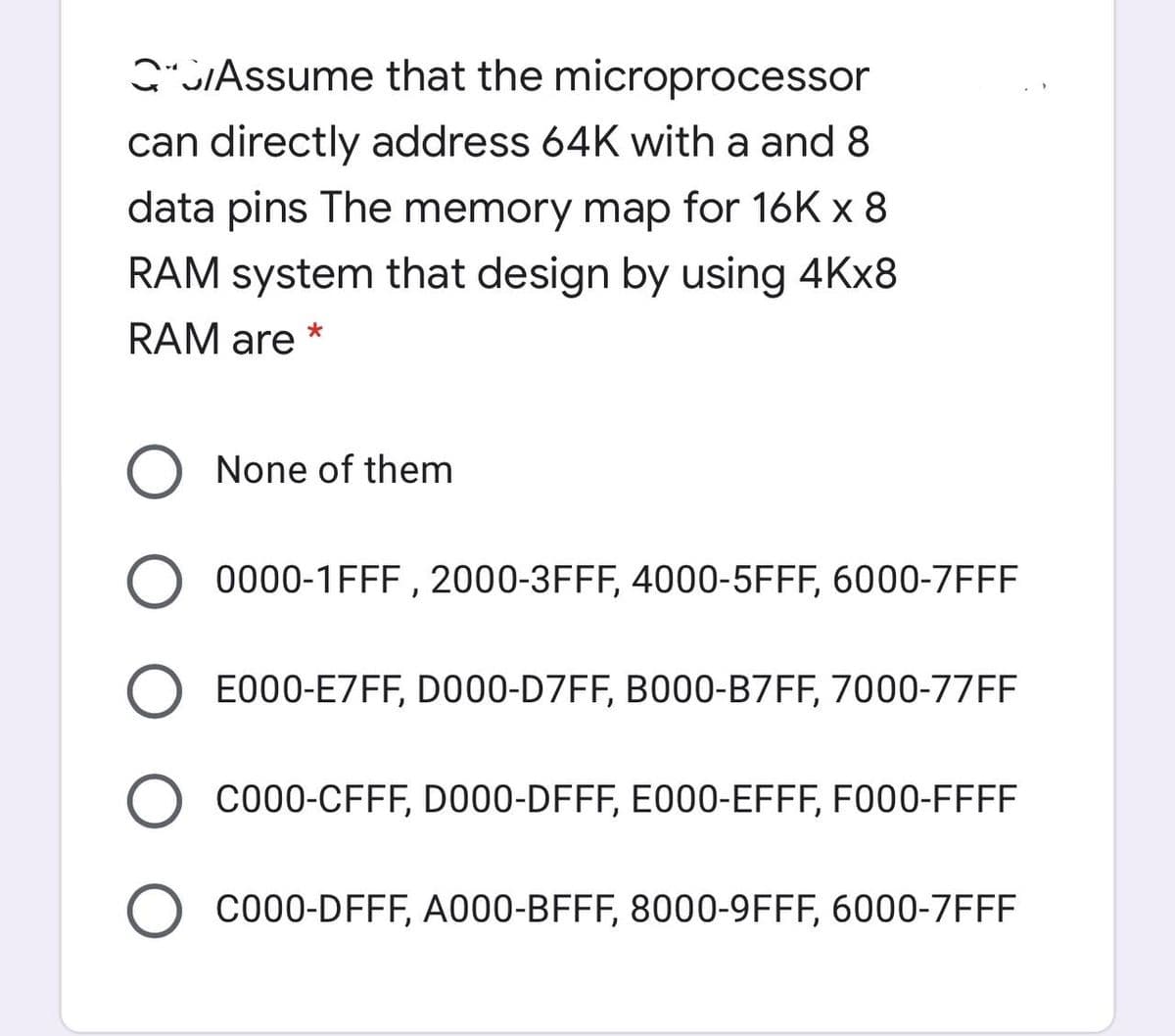 G"SIAssume that the microprocessor
can directly address 64K with a and 8
data pins The memory map for 16K x 8
RAM system that design by using 4KX8
RAM are *
None of them
O 0000-1FFF , 2000-3FFF, 4000-5FFF, 6000-7FFF
E000-E7FF, DO00-D7FF, B000-B7FF, 7000-77FF
O co00-CFFF, DO00-DFFF, E000-EFFF, F000-FFFF
C000-DFFF, A000-BFFF, 8000-9FFF, 6000-7FFF
