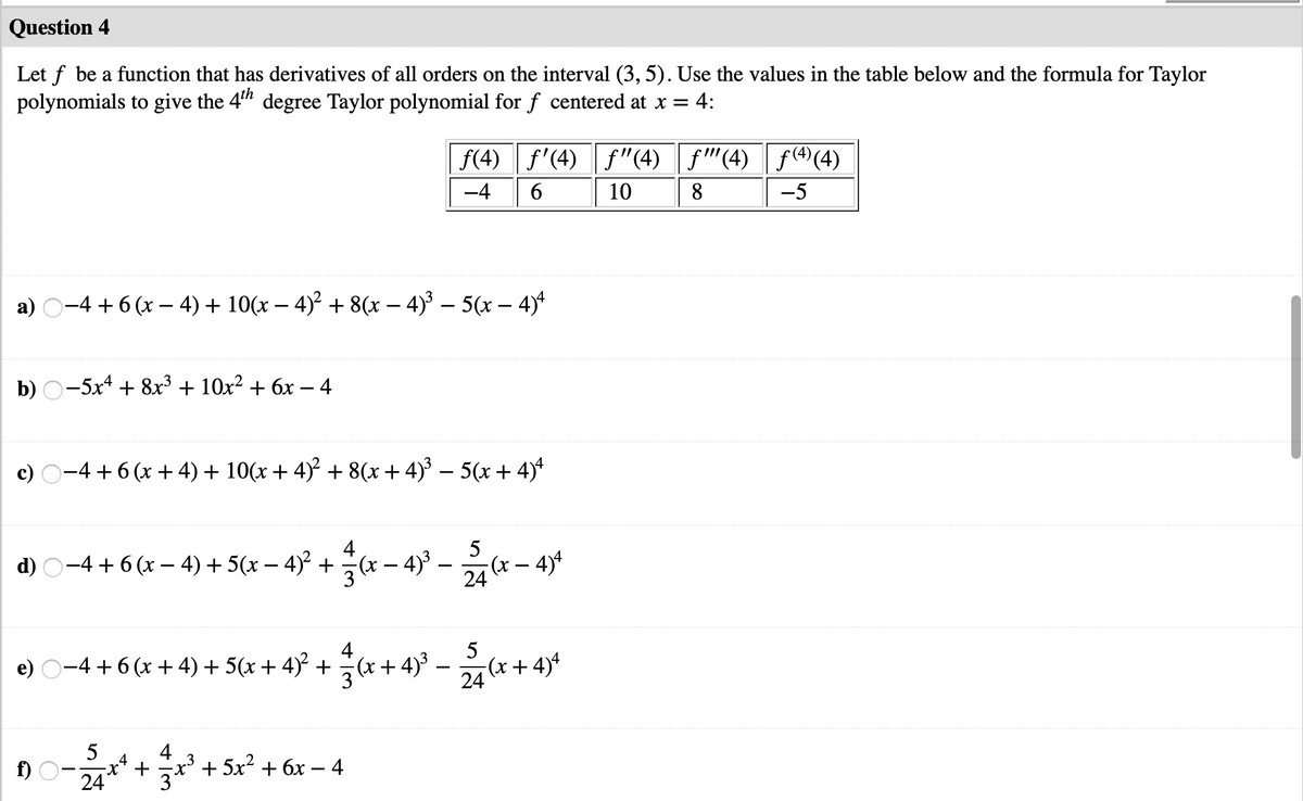 Question 4
Let f be a function that has derivatives of all orders on the interval (3, 5). Use the values in the table below and the formula for Taylor
polynomials to give the 4" degree Taylor polynomial for f centered at x =
= 4:
f(4) f'(4) f"(4) f"(4) f(4)(4)
-4
10
8
-5
a) O-4 + 6 (x – 4) + 10(x – 4)² + 8(x – 4)³ – 5(x – 4)*
b) O-5x4 + 8x³ + 10x² + 6x – 4
c) O-4 + 6 (x + 4) + 10(x + 4)² + 8(x + 4)' – 5(x + 4)*
d) O-4 + 6 (x – 4) + 5(x – 4)° +x – 4° –- – 4)
5
(x- 4)*
24
4
e) O-4 + 6 (x + 4) + 5(x + 4)² +
5
x +4)° – x+4*
24
5
f) O-
24
4
+
'+ 5x? + 6x – 4
3
