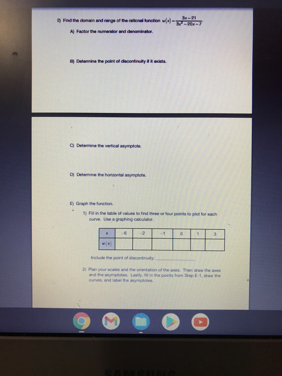 3x-21
2) Find the domain and range of the rational function w(x)-
3x-20x-7
A) Factor the numerator and denominator.
B) Determine the point of discontinuity if it exists.
C) Determine the vertical asymptote.
D) Determine the horizontal asymptote.
E) Graph the function.
1) Fill in the table of values to find three or four points to plot for each
curve. Use a graphing calculator.
2
-1
wx)
Include the point of discontinuity:
2) Plan your scales and the orientation of the axes. Then draw the axes
and the asymptotes. Lastly, fill in the points from Step E-1, draw the
curves, and label the asymptotes.
