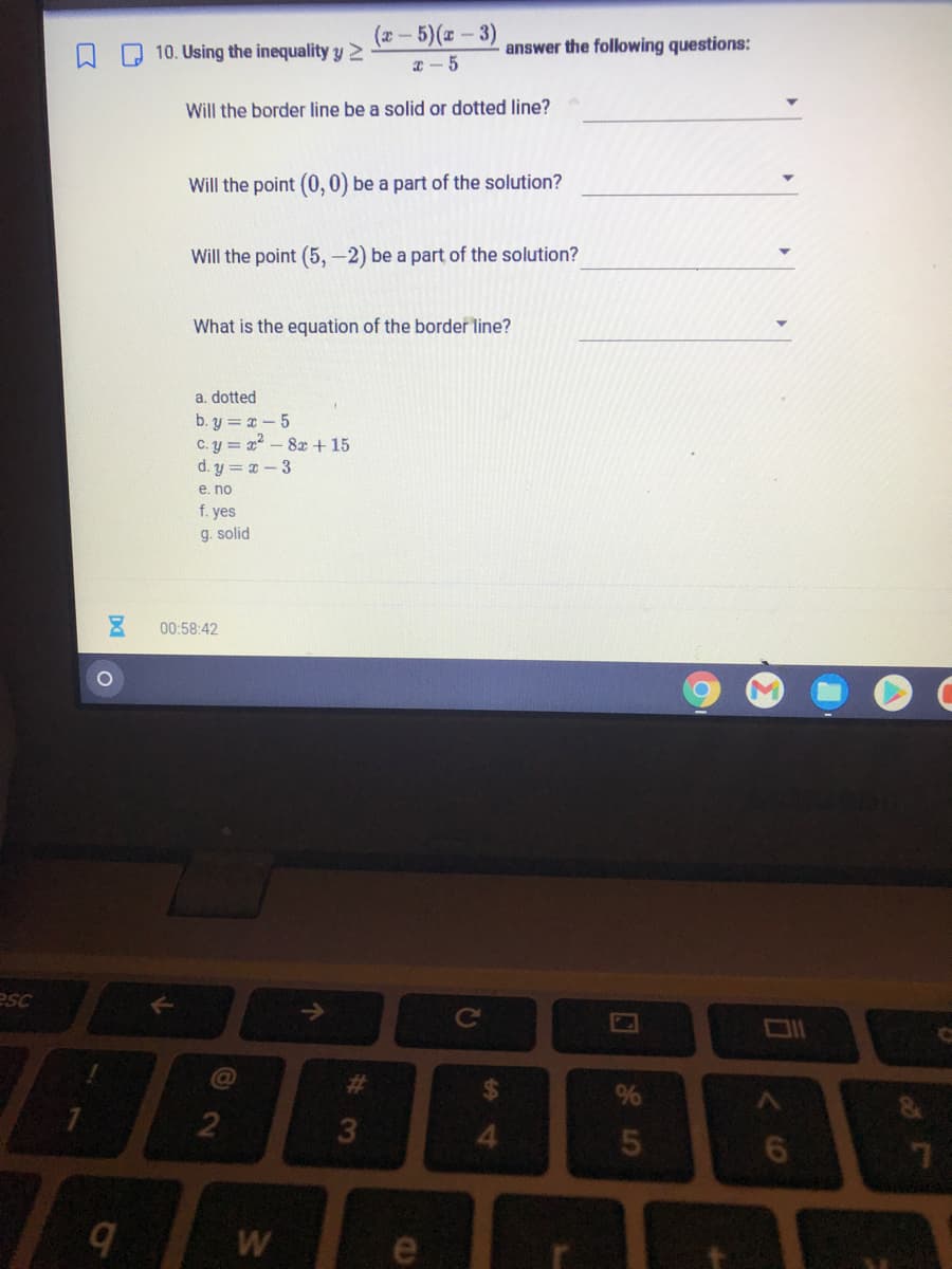 (2-5)(-3)
Q Q 10. Using the inequality y
answer the following questions:
I- 5
Will the border line be a solid or dotted line?
Will the point (0,0) be a part of the solution?
Will the point (5, -2) be a part of the solution?
What is the equation of the border line?
a. dotted
b. y = x - 5
C. y = x - 8x + 15
d. y = a-3
е. no
f. yes
g. solid
00:58:42
esc
%24
4.
W
e
#3
个
