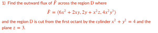 1) Find the outward flux of F across the region D where
F = (6x² + 2xy, 2y + x²z, 4x² y³ )
and the region D is cut from the first octant by the cylinder x + y = 4 and the
plane z = 3.
